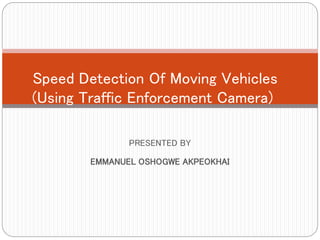 PRESENTED BY
EMMANUEL OSHOGWE AKPEOKHAI
Speed Detection Of Moving Vehicles
(Using Traffic Enforcement Camera)
 
