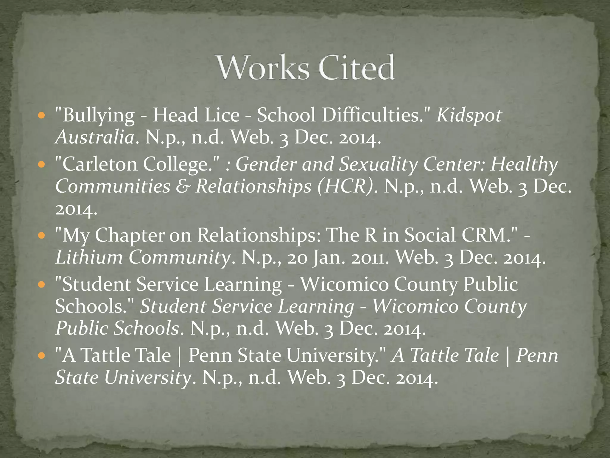  "Bullying - Head Lice - School Difficulties." Kidspot
Australia. N.p., n.d. Web. 3 Dec. 2014.
 "Carleton College." : Gender and Sexuality Center: Healthy
Communities & Relationships (HCR). N.p., n.d. Web. 3 Dec.
2014.
 "My Chapter on Relationships: The R in Social CRM." -
Lithium Community. N.p., 20 Jan. 2011. Web. 3 Dec. 2014.
 "Student Service Learning - Wicomico County Public
Schools." Student Service Learning - Wicomico County
Public Schools. N.p., n.d. Web. 3 Dec. 2014.
 "A Tattle Tale | Penn State University." A Tattle Tale | Penn
State University. N.p., n.d. Web. 3 Dec. 2014.
 
