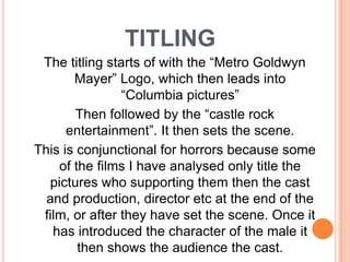 titlingThe titling starts of with the “Metro Goldwyn Mayer” Logo, which then leads into “Columbia pictures”Then followed by the “castle rock entertainment”. It then sets the scene.This is conjunctional for horrors because some of the films I have analysed only title the pictures who supporting them then the cast and production, director etc at the end of the film, or after they have set the scene. Once it has introduced the character of the male it then shows the audience the cast.