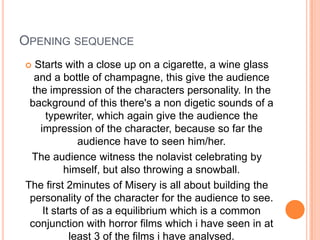 Opening sequenceStarts with a close up on a cigarette, a wine glass and a bottle of champagne, this give the audience the impression of the characters personality. In the background of this there's a non digetic sounds of a typewriter, which again give the audience the impression of the character, because so far the audience have to seen him/her.The audience witness the nolavist celebrating by himself, but also throwing a snowball.The first 2minutes of Misery is all about building the personality of the character for the audience to see. It starts of as a equilibrium which is a common conjunction with horror films which i have seen in at least 3 of the films i have analysed.