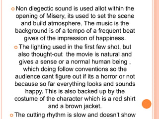 Non diegectic sound is used allot within the opening of Misery, its used to set the scene and build atmosphere. The music is the background is of a tempo of a frequent beat gives of the impression of happiness.The lighting used in the first few shot, but also thought-out  the movie is natural and gives a sense or a normal human being , which doing follow conventions so the audience cant figure out if its a horror or not because so far everything looks and sounds happy. This is also backed up by the costume of the character which is a red shirt and a brown jacket.The cutting rhythm is slow and doesn't show any unexpected  rhymes.The genre isn't clear in the first few shots of Misery.