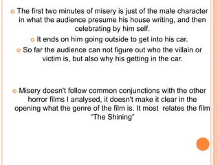 The first two minutes of misery is just of the male character in what the audience presume his house writing, and then celebrating by him self.It ends on him going outside to get into his car.So far the audience can not figure out who the villain or victim is, but also why his getting in the car.Misery doesn't follow common conjunctions with the other horror films I analysed, it doesn't make it clear in the opening what the genre of the film is. It most  relates the film “The Shining”