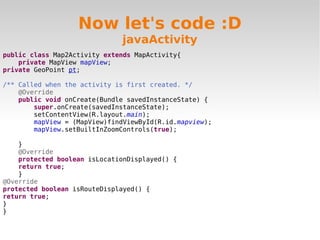 Now let's code :D
                              javaActivity
public class Map2Activity extends MapActivity{
    private MapView mapView;
private GeoPoint pt;

/** Called when the activity is first created. */
    @Override
    public void onCreate(Bundle savedInstanceState) {
        super.onCreate(savedInstanceState);
        setContentView(R.layout.main);
        mapView = (MapView)findViewById(R.id.mapview);
        mapView.setBuiltInZoomControls(true);

    }
    @Override
    protected boolean isLocationDisplayed() {
    return true;
    }
@Override
protected boolean isRouteDisplayed() {
return true;
}
}
 