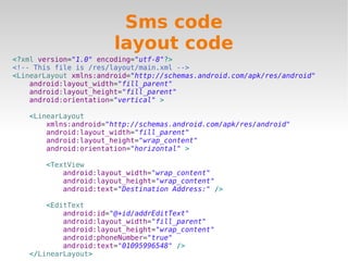 Sms code
                        layout code
<?xml version="1.0" encoding="utf-8"?>
<!-- This file is /res/layout/main.xml -->
<LinearLayout xmlns:android="http://schemas.android.com/apk/res/android"
    android:layout_width="fill_parent"
    android:layout_height="fill_parent"
    android:orientation="vertical" >

   <LinearLayout
       xmlns:android="http://schemas.android.com/apk/res/android"
       android:layout_width="fill_parent"
       android:layout_height="wrap_content"
       android:orientation="horizontal" >

       <TextView
           android:layout_width="wrap_content"
           android:layout_height="wrap_content"
           android:text="Destination Address:" />

       <EditText
           android:id="@+id/addrEditText"
           android:layout_width="fill_parent"
           android:layout_height="wrap_content"
           android:phoneNumber="true"
           android:text="01095996548" />
   </LinearLayout>
 