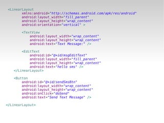 <LinearLayout
       xmlns:android="http://schemas.android.com/apk/res/android"
       android:layout_width="fill_parent"
       android:layout_height="wrap_content"
       android:orientation="vertical" >

       <TextView
           android:layout_width="wrap_content"
           android:layout_height="wrap_content"
           android:text="Text Message:" />

       <EditText
           android:id="@+id/msgEditText"
           android:layout_width="fill_parent"
           android:layout_height="wrap_content"
           android:text="hello sms" />
   </LinearLayout>

   <Button
       android:id="@+id/sendSmsBtn"
       android:layout_width="wrap_content"
       android:layout_height="wrap_content"
       android:onClick="doSend"
       android:text="Send Text Message" />

</LinearLayout>
 