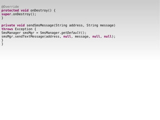 @Override
protected void onDestroy() {
super.onDestroy();
}

private void sendSmsMessage(String address, String message)
throws Exception {
SmsManager smsMgr = SmsManager.getDefault();
smsMgr.sendTextMessage(address, null, message, null, null);
}
}
 
