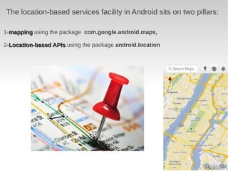 The location-based services facility in Android sits on two pillars:

1-mapping using the package com.google.android.maps,

2-Location-based APIs.using the package android.location
                 APIs
 
