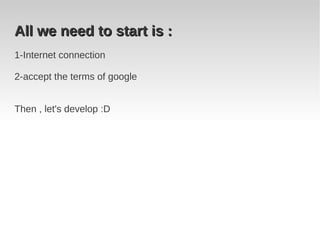 All we need to start is :
1-Internet connection

2-accept the terms of google


Then , let's develop :D
 
