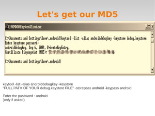 Let's get our MD5




keytool -list -alias androiddebugkey -keystore
"FULL PATH OF YOUR debug.keystore FILE" -storepass android -keypass android

Enter the password : android
(only if asked)
 