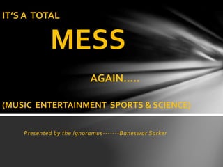 Presented by the Ignoramus-------Baneswar Sarker
IT’S A TOTAL
MESS
AGAIN…..
(MUSIC ENTERTAINMENT SPORTS & SCIENCE)
 