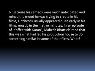 6. Because his cameos were much anticipated and 
ruined the mood he was trying to create in his 
films, Hitchcock usually appeared quite early in his 
films, mostly in the first 30 minutes. In an episode 
of ‘Koffee with Karan’ , Mahesh Bhatt claimed that 
this was what had led his production house to do 
something similar in some of their films. What? 
 