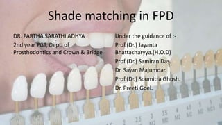 Shade matching in FPD
DR. PARTHA SARATHI ADHYA
2nd year PGT, Dept. of
Prosthodontics and Crown & Bridge
Under the guidance of :-
Prof.(Dr.) Jayanta
Bhattacharyya.(H.O.D)
Prof.(Dr.) Samiran Das.
Dr. Sayan Majumdar.
Prof.(Dr.) Soumitra Ghosh.
Dr. Preeti Goel.
 