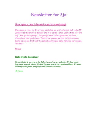 Newsletter for 3jo

Once upon a time is banned in writers workshop!

Once upon a time, no! In writers workshop we write stories, but today Mr.
Johnson said we have a disease and it is called “ once upon a time ‘’or “one
day.’’ We got into groups, the groups were called questions, actions,
characters, and quotations. Then in our groups we had to find as many
books as we can that had the same beginning as same name as our groups.
The end !

Mysha



Field trip to Balu river

On our field trip we went to the Balu river and we saw dolphins. We had snack
lunch and we took photos .We had fun and went to the captains village. We were
learning about plants and people and animals and water.

By Tamu
 