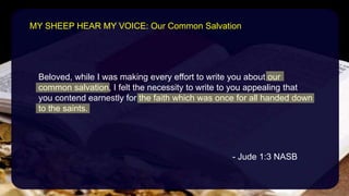 Beloved, while I was making every effort to write you about our
common salvation, I felt the necessity to write to you appealing that
you contend earnestly for the faith which was once for all handed down
to the saints.
- Jude 1:3 NASB
MY SHEEP HEAR MY VOICE: Our Common Salvation
 
