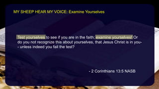 Test yourselves to see if you are in the faith; examine yourselves! Or
do you not recognize this about yourselves, that Jesus Christ is in you-
- unless indeed you fail the test?
- 2 Corinthians 13:5 NASB
MY SHEEP HEAR MY VOICE: Examine Yourselves
 