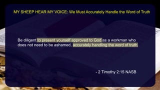 Be diligent to present yourself approved to God as a workman who
does not need to be ashamed, accurately handling the word of truth.
- 2 Timothy 2:15 NASB
MY SHEEP HEAR MY VOICE: We Must Accurately Handle the Word of Truth
 