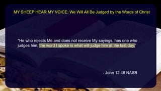 "He who rejects Me and does not receive My sayings, has one who
judges him; the word I spoke is what will judge him at the last day.”
- John 12:48 NASB
MY SHEEP HEAR MY VOICE: We Will All Be Judged by the Words of Christ
 