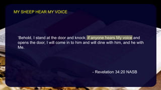 ‘Behold, I stand at the door and knock; if anyone hears My voice and
opens the door, I will come in to him and will dine with him, and he with
Me.
- Revelation 34:20 NASB
MY SHEEP HEAR MY VOICE
 
