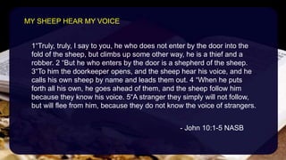 1“Truly, truly, I say to you, he who does not enter by the door into the
fold of the sheep, but climbs up some other way, he is a thief and a
robber. 2 “But he who enters by the door is a shepherd of the sheep.
3“To him the doorkeeper opens, and the sheep hear his voice, and he
calls his own sheep by name and leads them out. 4 “When he puts
forth all his own, he goes ahead of them, and the sheep follow him
because they know his voice. 5“A stranger they simply will not follow,
but will flee from him, because they do not know the voice of strangers.
- John 10:1-5 NASB
MY SHEEP HEAR MY VOICE
 