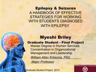 Epilepsy & Seizures A HANDBOOK OF EFFECTIVE STRATEGIES FOR WORKING WITH STUDENTS DIAGNOSED WITH EPILEPSY   Myeshi Briley Graduate Student - Final Project   Master Degree in Human Services Concentration in Organizational Management and Leadership William Allan Kritsonis, PhD,  Major Professor Graduate Student Project  2010 