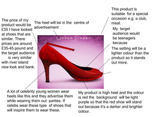My target
audience would
be teenagers
because
The price of my
product would be
£35 I have looked
at shoes that are
similar. There
prices are around
£35-45 pound and
the target audience
is very similar
with river island
new look and bank.
The setting will be a
lighter colour than the
product so it stands
out more.
My product is high heel and the colour
is red the background will be light
purple so that the red shoe will stand
out because it’s a darker and brighter
colour.
The heel will be in the centre of
advertisement
This product is
suitable for a special
occasion e.g. a club,
meal.
A lot of celebrity young women wear
heels like this and they advertise them
while wearing them out parties. If
celebs wear these type of shoes that
will inspire them to wear these.
 