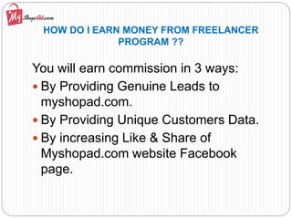 HOW DO I EARN MONEY FROM FREELANCER
PROGRAM ??
You will earn commission in 3 ways:
 By Providing Genuine Leads to
myshopad.com.
 By Providing Unique Customers Data.
 By increasing Like & Share of
Myshopad.com website Facebook
page.
 