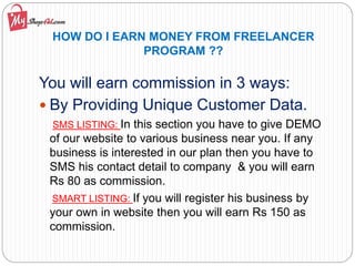 HOW DO I EARN MONEY FROM FREELANCER
PROGRAM ??
You will earn commission in 3 ways:
 By Providing Unique Customer Data.
SMS LISTING: In this section you have to give DEMO
of our website to various business near you. If any
business is interested in our plan then you have to
SMS his contact detail to company & you will earn
Rs 80 as commission.
SMART LISTING: If you will register his business by
your own in website then you will earn Rs 150 as
commission.
 