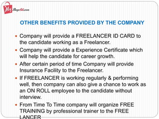 OTHER BENEFITS PROVIDED BY THE COMPANY
 Company will provide a FREELANCER ID CARD to
the candidate working as a Freelancer.
 Company will provide a Experience Certificate which
will help the candidate for career growth.
 After certain period of time Company will provide
Insurance Facility to the Freelancer.
 If FREELANCER is working regularly & performing
well, then company can also give a chance to work as
an ON ROLL employee to the candidate without
interview.
 From Time To Time company will organize FREE
TRAINING by professional trainer to the FREE
 