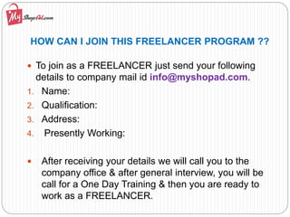 HOW CAN I JOIN THIS FREELANCER PROGRAM ??
 To join as a FREELANCER just send your following
details to company mail id info@myshopad.com.
1. Name:
2. Qualification:
3. Address:
4. Presently Working:
 After receiving your details we will call you to the
company office & after general interview, you will be
call for a One Day Training & then you are ready to
work as a FREELANCER.
 