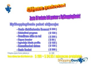 Cijena paketa! Zasto Vi trebate biti partner s MyShoppingGenie! MyShoppingGenie paket ukljucuje: - Genie distributersku licencu  - Edukativni program - Brendirane altke za rad - Kupon kreator - Izgradnja biznis profila - Komunikacioni sistem - Genie Rocket ( $ 200 ) ( $ 120 ) ( $ 200 ) ( $ 50 ) ( $ 120 ) ( $ 120 ) ( $ 399 ) Ukupna cijena Genie paketa je: $ 1 209 Vasa cijena kao distributera je : $ 199 + $ 34.95 ( mjesecne pretplate) 
