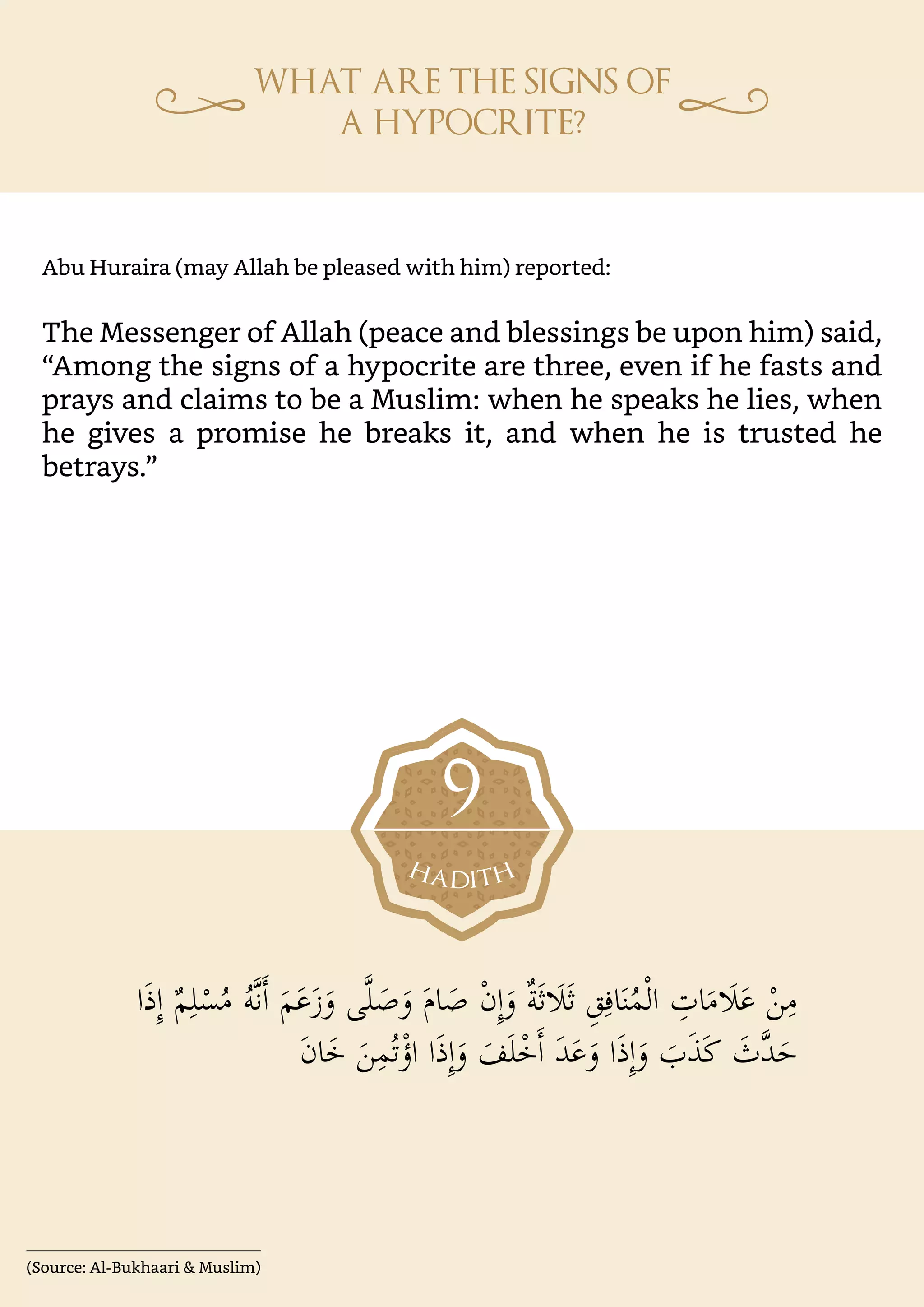 (Source: Al-Bukhaari & Muslim)
‫ا‬َ‫ذ‬ِٕ‫ا‬ ٌ‫م‬ِ‫ل‬ْ‫س‬ُ‫م‬ ُ‫ه‬�‫ن‬�‫ا‬ َ‫م‬َ‫ع‬َ‫ز‬َ‫و‬ ‫ى‬�‫ل‬ َ‫ص‬َ‫و‬ َ‫م‬‫ا‬ َ‫ص‬ ْ‫ن‬ِٕ‫ا‬َ‫و‬ ٌ‫ة‬َ‫ث‬�َ�َ‫ث‬ ِ‫ق‬ِ‫اف‬َ‫ن‬ُ‫م‬ْ‫ل‬‫ا‬ ِ
‫ات‬َ‫م‬�َ�َ‫ع‬ ْ‫ن‬ِ‫م‬
َ‫ن‬‫ا‬َ‫خ‬ َ‫ن‬ِ‫م‬ُ‫ت‬ْ‫اؤ‬ ‫ا‬َ‫ذ‬ِٕ‫ا‬َ‫و‬ َ‫ف‬َ‫ل‬ْ‫خ‬�‫ا‬ َ‫د‬َ‫ع‬َ‫و‬ ‫ا‬َ‫ذ‬ِٕ‫ا‬َ‫و‬ َ
‫ب‬َ‫ذ‬َ‫ك‬ َ
‫�ث‬‫د‬َ‫ح‬
Abu Huraira (may Allah be pleased with him) reported:
The Messenger of Allah (peace and blessings be upon him) said,
“Among the signs of a hypocrite are three, even if he fasts and
prays and claims to be a Muslim: when he speaks he lies, when
he gives a promise he breaks it, and when he is trusted he
betrays.”
9
 