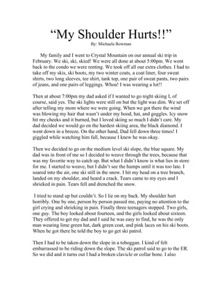 “My Shoulder Hurts!!”
                              By: Michaela Bowman

    My family and I went to Crystal Mountain on our annual ski trip in
February. We ski, ski, skied! We were all done at about 5:00pm. We went
back to the condo we were renting. We took off all our extra clothes. I had to
take off my skis, ski boots, my two winter coats, a coat liner, four sweat
shirts, two long sleeves, tee shirt, tank top, one pair of sweat pants, two pairs
of jeans, and one pairs of leggings. Whoa! I was wearing a lot!!

Then at about 7:00pm my dad asked if I wanted to go night skiing I, of
course, said yes. The ski lights were still on but the light was dim. We set off
after telling my mom where we were going. When we got there the wind
was blowing my hair that wasn’t under my hood, hat, and goggles. Icy snow
hit my cheeks and it burned, but I loved skiing so much I didn’t care. My
dad decided we would go on the hardest skiing area, the black diamond. I
went down in a breeze. On the other hand, Dad fell down three times! I
giggled while watching him fall, because I knew he was okay.

Then we decided to go on the medium level ski slope, the blue square. My
dad was in front of me so I decided to weave through the trees, because that
was my favorite way to catch up. But what I didn’t know is what lies in store
for me. I started to weave, but I didn’t see the humps until it was too late. I
soared into the air, one ski still in the snow. I hit my head on a tree branch,
landed on my shoulder, and heard a crack. Tears came to my eyes and I
shrieked in pain. Tears fell and drenched the snow.

 I tried to stand up but couldn’t. So I lie on my back. My shoulder hurt
horribly. One by one, person by person passed me, paying no attention to the
girl crying and shrieking in pain. Finally three teenagers stopped. Two girls,
one guy. The boy looked about fourteen, and the girls looked about sixteen.
They offered to get my dad and I said he was easy to find, he was the only
man wearing lime green hat, dark green coat, and pink laces on his ski boots.
When he got there he told the boy to go get ski patrol.

Then I had to be taken down the slope in a toboggan. I kind of felt
embarrassed to be riding down the slope. The ski patrol said to go to the ER.
So we did and it turns out I had a broken clavicle or collar bone. I also
 