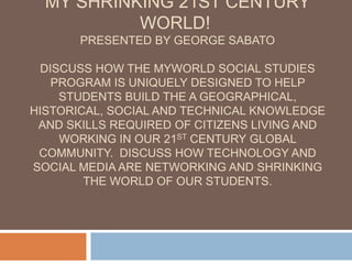 My Shrinking 21st Century World! Presented by George SabatoDiscuss how the myWorld social studies program is uniquely designed to help students build the a geographical, historical, social and technical knowledge and skills required of citizens living and working in our 21st century global community.  Discuss how technology and social media are networking and shrinking the world of our students. 