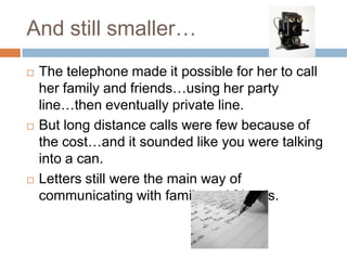 And still smaller…The telephone made it possible for her to call her family and friends…using her party line…then eventually private line.But long distance calls were few because of the cost…and it sounded like you were talking into a can.Letters still were the main way of communicating with family and friends.