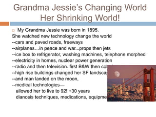 Grandma Jessie’s Changing WorldHer Shrinking World!My Grandma Jessie was born in 1895.She watched new technology change the world--cars and paved roads, freeways--airplanes…in peace and war...props then jets--ice box to refrigerator, washing machines, telephone morphed--electricity in homes, nuclear power generation--radio and then television..first B&W then color!--high rise buildings changed her SF landscape--and man landed on the moon,--medical technologies—   allowed her to live to 92! +30 yearsdianosis techniques, medications, equipment