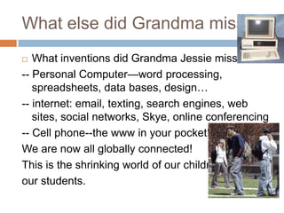 What else did Grandma miss?What inventions did Grandma Jessie miss?-- Personal Computer—word processing, spreadsheets, data bases, design…-- internet: email, texting, search engines, web sites, social networks, Skye, online conferencing -- Cell phone--the www in your pocket!We are now all globally connected!  This is the shrinking world of our children, our students.