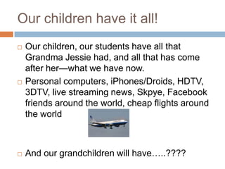 Our children have it all!Our children, our students have all that Grandma Jessie had, and all that has come after her—what we have now.Personal computers, iPhones/Droids, HDTV, 3DTV, live streaming news, Skpye, Facebook friends around the world, cheap flights around the worldAnd our grandchildren will have…..????