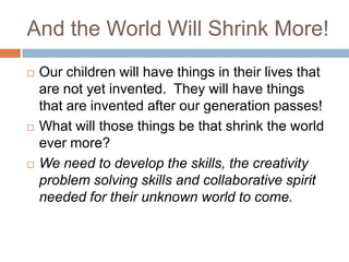 And the World Will Shrink More!Our children will have things in their lives that are not yet invented.  They will have things that are invented after our generation passes!What will those things be that shrink the world ever more?We need to develop the skills, the creativity problem solving skills and collaborative spirit needed for their unknown world to come.