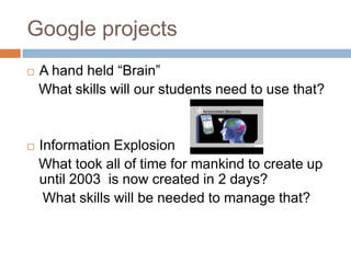 Google projectsA hand held “Brain”    What skills will our students need to use that?Information Explosion   What took all of time for mankind to create up until 2003  is now created in 2 days?    What skills will be needed to manage that?