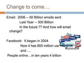 Change to come…Email:  2006 -- 50 Billion emails sent              Last Year -- 300 Billion              In the future ?? And how will email change?Facebook:  It began in 2004               Now it has 800 million users               and … People online…in ten years 4 billion