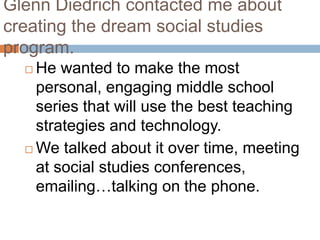 Glenn Diedrich contacted me about creating the dream social studies program.He wanted to make the most personal, engaging middle school series that will use the best teaching strategies and technology.  We talked about it over time, meeting at social studies conferences, emailing…talking on the phone.