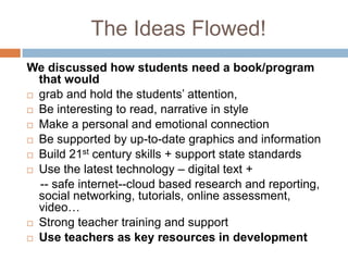 The Ideas Flowed!We discussed how students need a book/program that wouldgrab and hold the students’ attention, Be interesting to read, narrative in styleMake a personal and emotional connectionBe supported by up-to-date graphics and informationBuild 21st century skills + support state standardsUse the latest technology – digital text +    -- safe internet--cloud based research and reporting, social networking, tutorials, online assessment, video…Strong teacher training and supportUse teachers as key resources in development