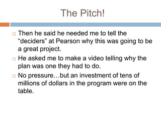 The Pitch!Then he said he needed me to tell the “deciders” at Pearson why this was going to be a great project.He asked me to make a video telling why the plan was one they had to do.No pressure…but an investment of tens of millions of dollars in the program were on the table.