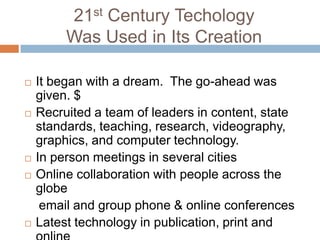 21st Century TechologyWas Used in Its CreationIt began with a dream.  The go-ahead was given. $Recruited a team of leaders in content, state standards, teaching, research, videography, graphics, and computer technology.In person meetings in several citiesOnline collaboration with people across the globe    email and group phone & online conferencesLatest technology in publication, print and online