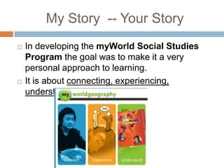 My Story  -- Your StoryIn developing the myWorldSocial Studies Program the goal was to make ita very personal approach to learning.It is about connecting, experiencing, understanding