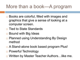 More than a book—A programBooks are colorful, filled with images and graphics that give a sense of looking at a computer screen.Tied to State StandardsBound with Big IdeasPlanned using Understanding By Design methodA Stand-alone book based program Plus!Powerful TechnologyWritten by Master Teacher Authors…like me.