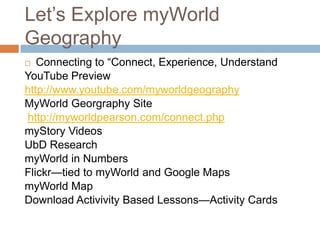 Let’s Explore myWorld GeographyConnecting to “Connect, Experience, Understand  YouTube Previewhttp://www.youtube.com/myworldgeographyMyWorldGeorgraphy Sitehttp://myworldpearson.com/connect.phpmyStory VideosUbD ResearchmyWorld in NumbersFlickr—tied to myWorld and Google MapsmyWorld MapDownload Activivity Based Lessons—Activity Cards