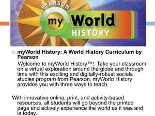 myWorld History: A World History Curriculum by Pearson    Welcome to myWorld History™!  Take your classroom on a virtual exploration around the globe and through time with this exciting and digitally-robust socials studies program from Pearson. myWorld History provides you with three ways to teach.  With innovative online, print, and activity-based resources, all students will go beyond the printed page and actively experience the world as it was and is today.
