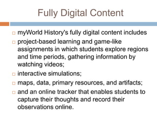 Fully Digital ContentmyWorld History's fully digital content includesproject-based learning and game-like assignments in which students explore regions and time periods, gathering information by watching videos; interactive simulations; maps, data, primary resources, and artifacts;and an online tracker that enables students to capture their thoughts and record their observations online.