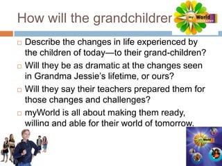 How will the grandchildren…Describe the changes in life experienced by the children of today—to their grand-children?Will they be as dramatic at the changes seen in Grandma Jessie’s lifetime, or ours?Will they say their teachers prepared them for those changes and challenges?myWorld is all about making them ready, willing and able for their world of tomorrow.